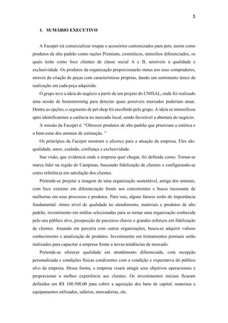 5
1. SUMÁRIO EXECUTIVO
A Facepet irá comercializar roupas e acessórios customizados para pets, assim como
produtos de alto padrão como rações Premium, cosméticos, utensílios diferenciados, os
quais terão como foco clientes de classe social A e B, sensíveis à qualidade e
exclusividade. Os produtos da organização proporcionarão status aos seus compradores,
através da criação de peças com características próprias, dando um sentimento único de
realização em cada peça adquirida.
O grupo teve a ideia do negócio a partir de um projeto do UNISAL, onde foi realizado
uma sessão de brainstorming para detectar quais possíveis mercados poderiam atuar.
Dentre as opções, o segmento de pet shop foi escolhido pelo grupo. A ideia se intensificou
após identificarmos a carência no mercado local, sendo favorável a abertura do negócio.
A missão da Facepet é: “Oferecer produtos de alto padrão que priorizam a estética e
o bem-estar dos animais de estimação. ”
Os princípios da Facepet mostram o alicerce para a atuação da empresa. Eles são:
qualidade, amor, cuidado, confiança e exclusividade.
Sua visão, que evidencia onde a empresa quer chegar, foi definida como: Tornar-se
marca líder na região de Campinas, buscando fidelização de clientes e configurando-se
como referência em satisfação dos clientes.
Pretende-se projetar a imagem de uma organização sustentável, amiga dos animais,
com foco extremo em diferenciação frente aos concorrentes e busca incessante de
melhorias em seus processos e produtos. Para isso, alguns fatores serão de importância
fundamental: ótimo nível de qualidade no atendimento, materiais e produtos de alto
padrão, investimento em mídias selecionadas para se tornar uma organização conhecida
pelo seu público alvo, prospecção de parceiros chaves e grandes esforços em fidelização
de clientes. Atuando em parceria com outras organizações, busca-se adquirir valioso
conhecimento e atualização de produtos. Investimento em treinamentos pontuais serão
realizados para capacitar a empresa frente a novas tendências de mercado.
Pretende-se oferecer qualidade em atendimento diferenciada, com recepção
personalizada e condições físicas condizentes com a condição e expectativa do público
alvo da empresa. Dessa forma, a empresa visará atingir seus objetivos operacionais e
proporcionar a melhor experiência aos clientes. Os investimentos iniciais ficaram
definidos em R$ 100.500,00 para cobrir a aquisição dos bens de capital, materiais e
equipamentos utilizados, salários, mercadorias, etc.
 