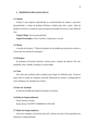 6
2. PROPÓSITO ORGANIZACIONAL
2.1 Negócio
Facepet é uma empresa especializada na comercialização de roupas e acessórios
personalizados e vendas de produtos Premium voltados para cães e gatos. Além de
produtos exclusivos, a empresa conta com parceiro prestador de serviço, como: banho &
tosa.
Negócio Míope: Serviço personalizado
Negócio Estratégico: Amor, Carinho e Cafuné para o seu pet
2.2 Missão
A missão da Facepet é: “Oferecer produtos de alto padrão que priorizam a estética e
o bem-estar dos animais de estimação. ”
2.3 Princípios
Os princípios da Facepet mostram o alicerce para a atuação da empresa. Eles são:
qualidade, amor, cuidado, confiança e exclusividade.
2.4 Visão
Sua visão, que evidencia onde a empresa quer chegar, foi definida como: Tornar-se
marca líder na região de Campinas, buscando fidelização de clientes e configurando-se
como referência em satisfação dos clientes.
2.5 Setor de Atividade
O setor de atividade de atuação da Facepet é Comércio.
2.6 Dados de Empreendimento
Nome Fantasia: Facepet
Razão Social: FACEPET COMERCIO LTDA ME
2.7 Dados dos Empreendedores
Alexia Luz Andrade, vinte de dois anos (22), solteira, três anos (3) de experiência em
financeiro e empreendimento.
 