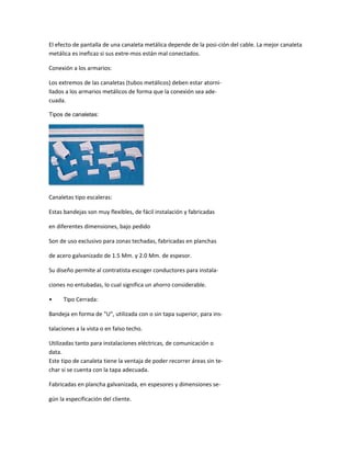 El efecto de pantalla de una canaleta metálica depende de la posi-ción del cable. La mejor canaleta
metálica es ineficaz si sus extre-mos están mal conectados.

Conexión a los armarios:

Los extremos de las canaletas (tubos metálicos) deben estar atorni-
llados a los armarios metálicos de forma que la conexión sea ade-
cuada.

Tipos de canaletas:




Canaletas tipo escaleras:

Estas bandejas son muy flexibles, de fácil instalación y fabricadas

en diferentes dimensiones, bajo pedido

Son de uso exclusivo para zonas techadas, fabricadas en planchas

de acero galvanizado de 1.5 Mm. y 2.0 Mm. de espesor.

Su diseño permite al contratista escoger conductores para instala-

ciones no entubadas, lo cual significa un ahorro considerable.

•     Tipo Cerrada:

Bandeja en forma de "U", utilizada con o sin tapa superior, para ins-

talaciones a la vista o en falso techo.

Utilizadas tanto para instalaciones eléctricas, de comunicación o
data.
Este tipo de canaleta tiene la ventaja de poder recorrer áreas sin te-
char si se cuenta con la tapa adecuada.

Fabricadas en plancha galvanizada, en espesores y dimensiones se-

gún la especificación del cliente.
 
