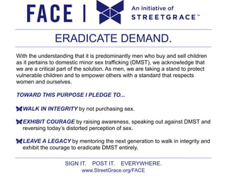 ERADICATE DEMAND.
With the understanding that it is predominantly men who buy and sell children
as it pertains to domestic minor sex trafficking (DMST), we acknowledge that
we are a critical part of the solution. As men, we are taking a stand to protect
vulnerable children and to empower others with a standard that respects
women and ourselves.
TOWARD THIS PURPOSE I PLEDGE TO...
WALK IN INTEGRITY by not purchasing sex.
EXHIBIT COURAGE by raising awareness, speaking out against DMST and
reversing today’s distorted perception of sex.
LEAVE A LEGACY by mentoring the next generation to walk in integrity and
exhibit the courage to eradicate DMST entirely.
SIGN IT.

POST IT.

EVERYWHERE.

www.StreetGrace.org/FACE

 