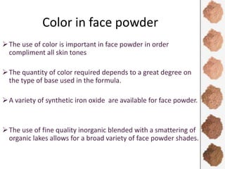 Color in face powder
The use of color is important in face powder in order
compliment all skin tones
The quantity of color required depends to a great degree on
the type of base used in the formula.
A variety of synthetic iron oxide are available for face powder.
The use of fine quality inorganic blended with a smattering of
organic lakes allows for a broad variety of face powder shades.
 