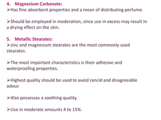 4. Magnesium Carbonate:
Has fine absorbent properties and a mean of distributing perfume.
Should be employed in moderation, since use in excess may result in
a drying effect on the skin.
5. Metallic Stearates:
zinc and magnesium stearates are the most commonly used
stearates.
The most important characteristics is their adhesive and
waterproofing properties.
Highest quality should be used to avoid rancid and disagreeable
odour.
Also possesses a soothing quality.
Use in moderate amounts 4 to 15%.
 