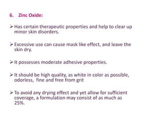 6. Zinc Oxide:
Has certain therapeutic properties and help to clear up
minor skin disorders.
Excessive use can cause mask like effect, and leave the
skin dry.
It possesses moderate adhesive properties.
It should be high quality, as white in color as possible,
odorless, fine and free from grit
To avoid any drying effect and yet allow for sufficient
coverage, a formulation may consist of as much as
25%.
 