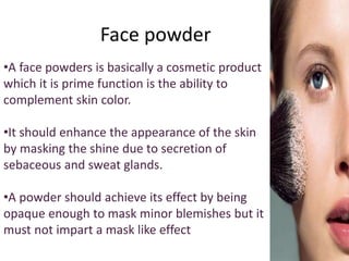 Face powder
•A face powders is basically a cosmetic product
which it is prime function is the ability to
complement skin color.
•It should enhance the appearance of the skin
by masking the shine due to secretion of
sebaceous and sweat glands.
•A powder should achieve its effect by being
opaque enough to mask minor blemishes but it
must not impart a mask like effect
 