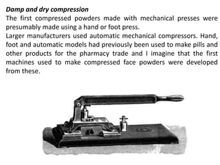 Damp and dry compression
The first compressed powders made with mechanical presses were
presumably made using a hand or foot press.
Larger manufacturers used automatic mechanical compressors. Hand,
foot and automatic models had previously been used to make pills and
other products for the pharmacy trade and I imagine that the first
machines used to make compressed face powders were developed
from these.
 