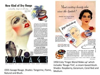 1935 Savage Rouge. Shades: Tangerine, Flame,
Natural and Blush.
1950 Coty ‘Finger Blend Make-up’ which
includes ‘Rouge-Tint’, a cream-based blush.
Shades: Raspberry, Geranium, Coral Red and
Medium.
 