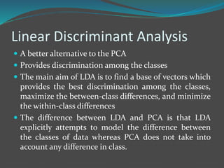 Linear Discriminant Analysis 
 A better alternative to the PCA 
 Provides discrimination among the classes 
 The main aim of LDA is to find a base of vectors which 
provides the best discrimination among the classes, 
maximize the between-class differences, and minimize 
the within-class differences 
 The difference between LDA and PCA is that LDA 
explicitly attempts to model the difference between 
the classes of data whereas PCA does not take into 
account any difference in class. 
 