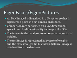 EigenFaces/EigenPictures 
 An NxN image I is linearized in a N2 vector, so that it 
represents a point in a N2-dimensional space. 
 Comparisons are performed on a low dimensional 
space found by dimensionality technique like PCA. 
 The images in the database are represented as vector of 
weights. 
 The test image is represented as a vector of weights, 
and the closest weight (in Euclidean distance) image is 
obtained from the database 
 