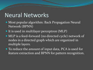 Neural Networks 
 Most popular algorithm: Back Propagation Neural 
Network (BPNN) 
 It is used in multilayer perceptron (MLP) 
 MLP is a feed-forward (no directed cycle) network of 
nodes in a directed graph which are organized in 
multiple layers. 
 To reduce the amount of input data, PCA is used for 
feature extraction and BPNN for pattern recognition. 
 