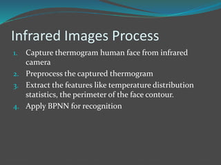 Infrared Images Process 
1. Capture thermogram human face from infrared 
camera 
2. Preprocess the captured thermogram 
3. Extract the features like temperature distribution 
statistics, the perimeter of the face contour. 
4. Apply BPNN for recognition 
 