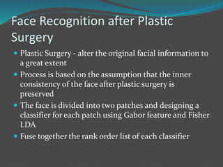 Face Recognition after Plastic 
Surgery 
 Plastic Surgery - alter the original facial information to 
a great extent 
 Process is based on the assumption that the inner 
consistency of the face after plastic surgery is 
preserved 
 The face is divided into two patches and designing a 
classifier for each patch using Gabor feature and Fisher 
LDA 
 Fuse together the rank order list of each classifier 
 