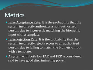 Metrics 
 False Acceptance Rate: It is the probability that the 
system incorrectly authorizes a non-authorized 
person, due to incorrectly matching the biometric 
input with a template. 
 False Rejection Rate: It is the probability that the 
system incorrectly rejects access to an authorized 
person, due to failing to match the biometric input 
with a template. 
 A system with both low FAR and FRR is considered 
said to have good discriminating power. 
 