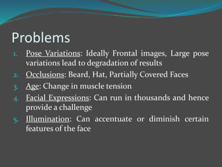 Problems 
1. Pose Variations: Ideally Frontal images, Large pose 
variations lead to degradation of results 
2. Occlusions: Beard, Hat, Partially Covered Faces 
3. Age: Change in muscle tension 
4. Facial Expressions: Can run in thousands and hence 
provide a challenge 
5. Illumination: Can accentuate or diminish certain 
features of the face 
 
