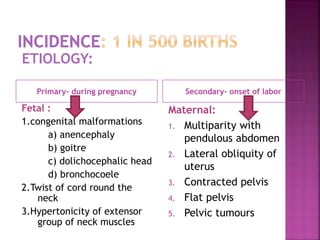 Primary- during pregnancy Secondary- onset of labor
Fetal :
1.congenital malformations
a) anencephaly
b) goitre
c) dolichocephalic head
d) bronchocoele
2.Twist of cord round the
neck
3.Hypertonicity of extensor
group of neck muscles
Maternal:
1. Multiparity with
pendulous abdomen
2. Lateral obliquity of
uterus
3. Contracted pelvis
4. Flat pelvis
5. Pelvic tumours
ETIOLOGY:
 