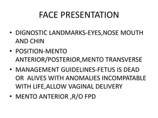 FACE PRESENTATION
• DIGNOSTIC LANDMARKS-EYES,NOSE MOUTH
AND CHIN
• POSITION-MENTO
ANTERIOR/POSTERIOR,MENTO TRANSVERSE
• MANAGEMENT GUIDELINES-FETUS IS DEAD
OR ALIVES WITH ANOMALIES INCOMPATABLE
WITH LIFE,ALLOW VAGINAL DELIVERY
• MENTO ANTERIOR ,R/O FPD
 