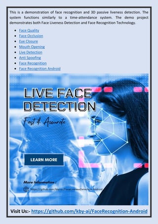 This is a demonstration of face recognition and 3D passive liveness detection. The
system functions similarly to a time-attendance system. The demo project
demonstrates both Face Liveness Detection and Face Recognition Technology.
• Face Quality
• Face Occlusion
• Eye Closure
• Mouth Opening
• Live Detection
• Anti Spoofing
• Face Recognition
• Face Recognition Android
Visit Us:- https://github.com/kby-ai/FaceRecognition-Android
 