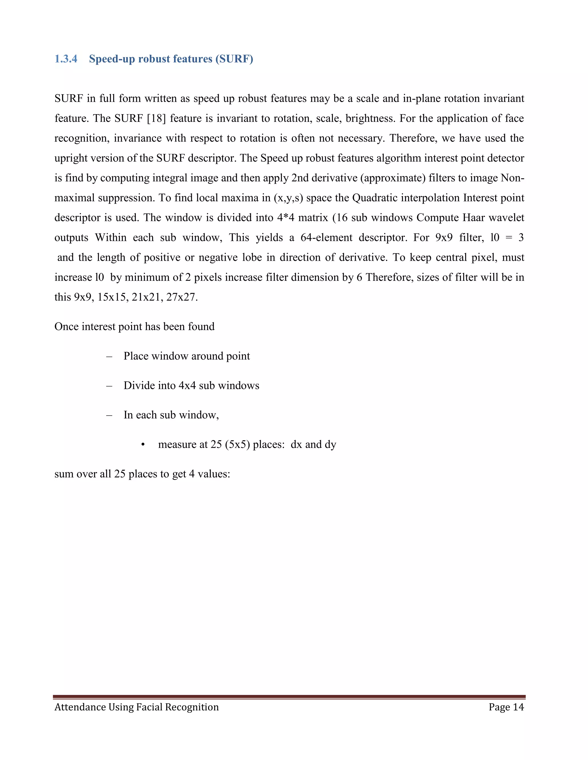 Attendance Using Facial Recognition Page 14
1.3.4 Speed-up robust features (SURF)
SURF in full form written as speed up robust features may be a scale and in-plane rotation invariant
feature. The SURF [18] feature is invariant to rotation, scale, brightness. For the application of face
recognition, invariance with respect to rotation is often not necessary. Therefore, we have used the
upright version of the SURF descriptor. The Speed up robust features algorithm interest point detector
is find by computing integral image and then apply 2nd derivative (approximate) filters to image Non-
maximal suppression. To find local maxima in (x,y,s) space the Quadratic interpolation Interest point
descriptor is used. The window is divided into 4*4 matrix (16 sub windows Compute Haar wavelet
outputs Within each sub window, This yields a 64-element descriptor. For 9x9 filter, l0 = 3
and the length of positive or negative lobe in direction of derivative. To keep central pixel, must
increase l0 by minimum of 2 pixels increase filter dimension by 6 Therefore, sizes of filter will be in
this 9x9, 15x15, 21x21, 27x27.
Once interest point has been found
– Place window around point
– Divide into 4x4 sub windows
– In each sub window,
• measure at 25 (5x5) places: dx and dy
sum over all 25 places to get 4 values:
 