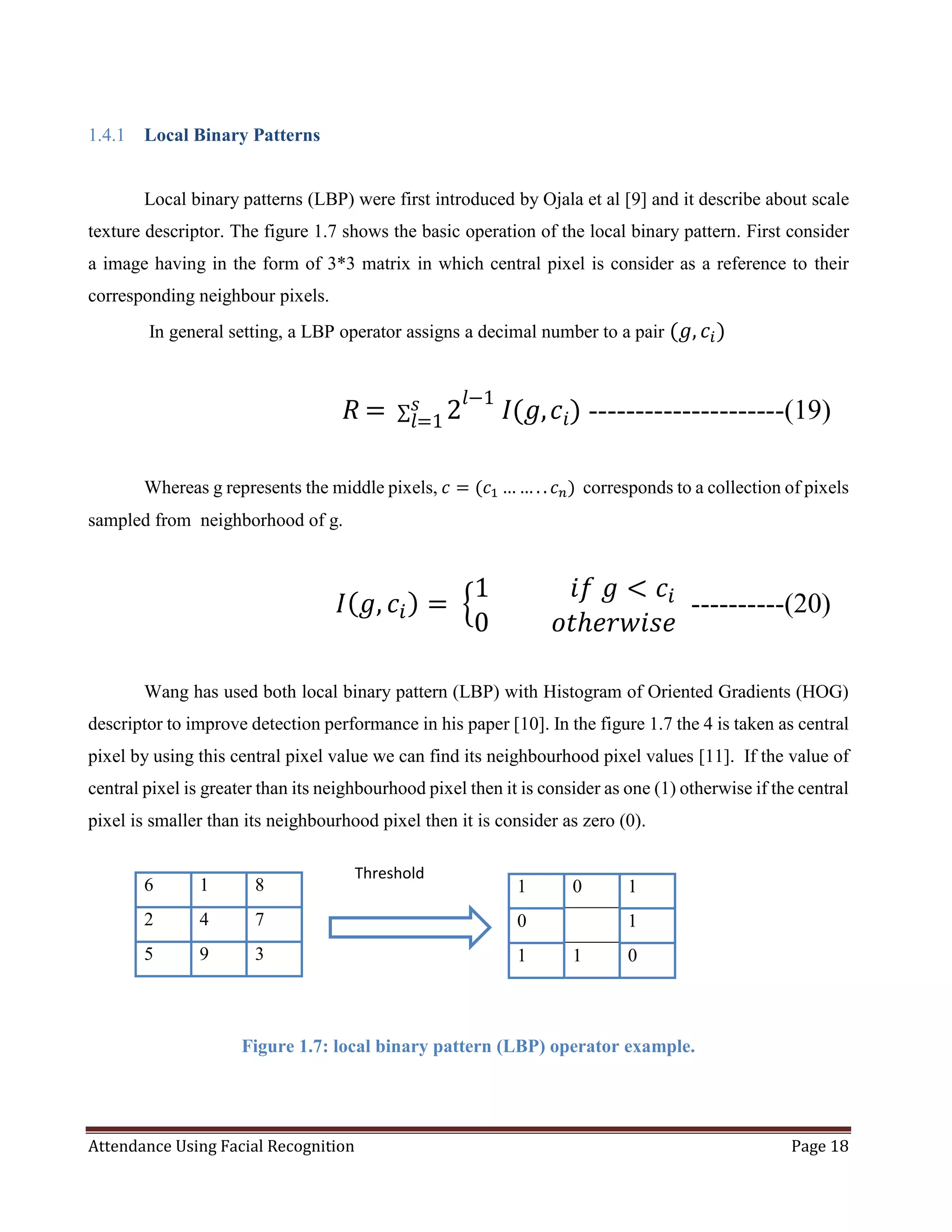 Attendance Using Facial Recognition Page 18
1.4.1 Local Binary Patterns
Local binary patterns (LBP) were first introduced by Ojala et al [9] and it describe about scale
texture descriptor. The figure 1.7 shows the basic operation of the local binary pattern. First consider
a image having in the form of 3*3 matrix in which central pixel is consider as a reference to their
corresponding neighbour pixels.
In general setting, a LBP operator assigns a decimal number to a pair (𝑔, 𝑐𝑖)
⁡⁡⁡⁡⁡⁡⁡⁡⁡⁡⁡⁡⁡⁡⁡⁡⁡⁡⁡⁡⁡⁡⁡⁡⁡⁡⁡⁡⁡⁡⁡⁡⁡⁡⁡⁡⁡⁡⁡⁡⁡⁡⁡⁡⁡⁡⁡ 𝑅 =⁡∑ 2
𝑙−1
⁡𝐼(𝑔, 𝑐𝑖)𝑠
𝑙=1 ---------------------(19)
Whereas g represents the middle pixels, 𝑐 = (𝑐1 … … . . 𝑐 𝑛) corresponds to a collection of pixels
sampled from neighborhood of g.
𝐼( 𝑔, 𝑐𝑖) =⁡{
1⁡⁡⁡⁡⁡⁡⁡⁡⁡⁡⁡⁡⁡𝑖𝑓⁡𝑔 < 𝑐𝑖
0⁡⁡⁡⁡⁡⁡⁡⁡⁡⁡𝑜𝑡ℎ𝑒𝑟𝑤𝑖𝑠𝑒
----------(20)
Wang has used both local binary pattern (LBP) with Histogram of Oriented Gradients (HOG)
descriptor to improve detection performance in his paper [10]. In the figure 1.7 the 4 is taken as central
pixel by using this central pixel value we can find its neighbourhood pixel values [11]. If the value of
central pixel is greater than its neighbourhood pixel then it is consider as one (1) otherwise if the central
pixel is smaller than its neighbourhood pixel then it is consider as zero (0).
Figure 1.7: local binary pattern (LBP) operator example.
6 1 8
2 4 7
5 9 3
1 0 1
0 1
1 1 0
Threshold
 