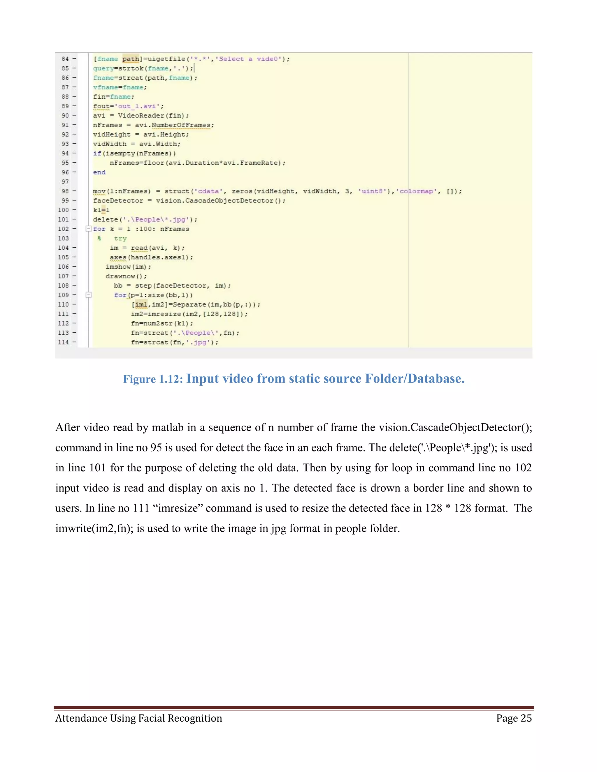 Attendance Using Facial Recognition Page 25
Figure 1.12: Input video from static source Folder/Database.
After video read by matlab in a sequence of n number of frame the vision.CascadeObjectDetector();
command in line no 95 is used for detect the face in an each frame. The delete('.People*.jpg'); is used
in line 101 for the purpose of deleting the old data. Then by using for loop in command line no 102
input video is read and display on axis no 1. The detected face is drown a border line and shown to
users. In line no 111 “imresize” command is used to resize the detected face in 128 * 128 format. The
imwrite(im2,fn); is used to write the image in jpg format in people folder.
 