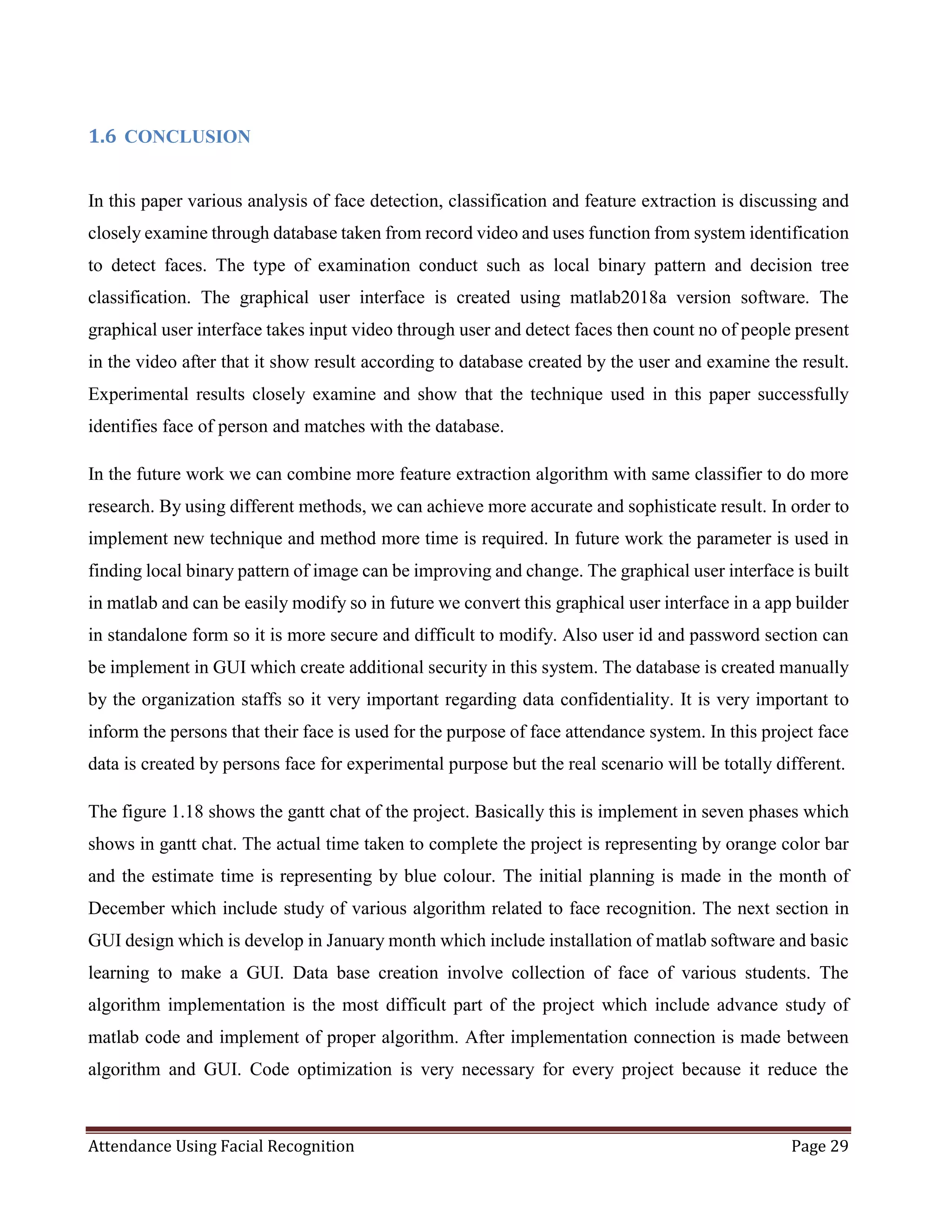 Attendance Using Facial Recognition Page 29
1.6 CONCLUSION
In this paper various analysis of face detection, classification and feature extraction is discussing and
closely examine through database taken from record video and uses function from system identification
to detect faces. The type of examination conduct such as local binary pattern and decision tree
classification. The graphical user interface is created using matlab2018a version software. The
graphical user interface takes input video through user and detect faces then count no of people present
in the video after that it show result according to database created by the user and examine the result.
Experimental results closely examine and show that the technique used in this paper successfully
identifies face of person and matches with the database.
In the future work we can combine more feature extraction algorithm with same classifier to do more
research. By using different methods, we can achieve more accurate and sophisticate result. In order to
implement new technique and method more time is required. In future work the parameter is used in
finding local binary pattern of image can be improving and change. The graphical user interface is built
in matlab and can be easily modify so in future we convert this graphical user interface in a app builder
in standalone form so it is more secure and difficult to modify. Also user id and password section can
be implement in GUI which create additional security in this system. The database is created manually
by the organization staffs so it very important regarding data confidentiality. It is very important to
inform the persons that their face is used for the purpose of face attendance system. In this project face
data is created by persons face for experimental purpose but the real scenario will be totally different.
The figure 1.18 shows the gantt chat of the project. Basically this is implement in seven phases which
shows in gantt chat. The actual time taken to complete the project is representing by orange color bar
and the estimate time is representing by blue colour. The initial planning is made in the month of
December which include study of various algorithm related to face recognition. The next section in
GUI design which is develop in January month which include installation of matlab software and basic
learning to make a GUI. Data base creation involve collection of face of various students. The
algorithm implementation is the most difficult part of the project which include advance study of
matlab code and implement of proper algorithm. After implementation connection is made between
algorithm and GUI. Code optimization is very necessary for every project because it reduce the
 