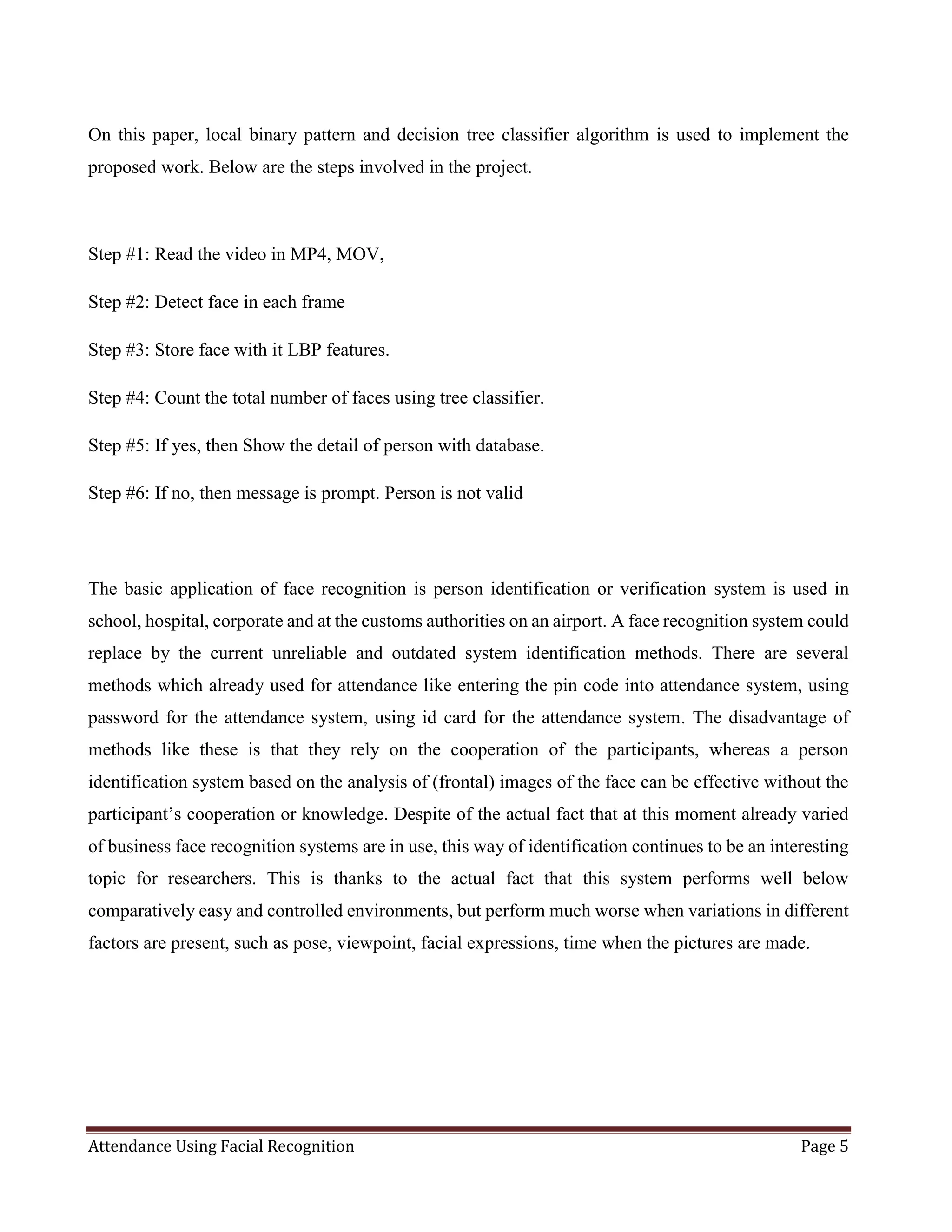 Attendance Using Facial Recognition Page 5
On this paper, local binary pattern and decision tree classifier algorithm is used to implement the
proposed work. Below are the steps involved in the project.
Step #1: Read the video in MP4, MOV,
Step #2: Detect face in each frame
Step #3: Store face with it LBP features.
Step #4: Count the total number of faces using tree classifier.
Step #5: If yes, then Show the detail of person with database.
Step #6: If no, then message is prompt. Person is not valid
The basic application of face recognition is person identification or verification system is used in
school, hospital, corporate and at the customs authorities on an airport. A face recognition system could
replace by the current unreliable and outdated system identification methods. There are several
methods which already used for attendance like entering the pin code into attendance system, using
password for the attendance system, using id card for the attendance system. The disadvantage of
methods like these is that they rely on the cooperation of the participants, whereas a person
identification system based on the analysis of (frontal) images of the face can be effective without the
participant’s cooperation or knowledge. Despite of the actual fact that at this moment already varied
of business face recognition systems are in use, this way of identification continues to be an interesting
topic for researchers. This is thanks to the actual fact that this system performs well below
comparatively easy and controlled environments, but perform much worse when variations in different
factors are present, such as pose, viewpoint, facial expressions, time when the pictures are made.
 