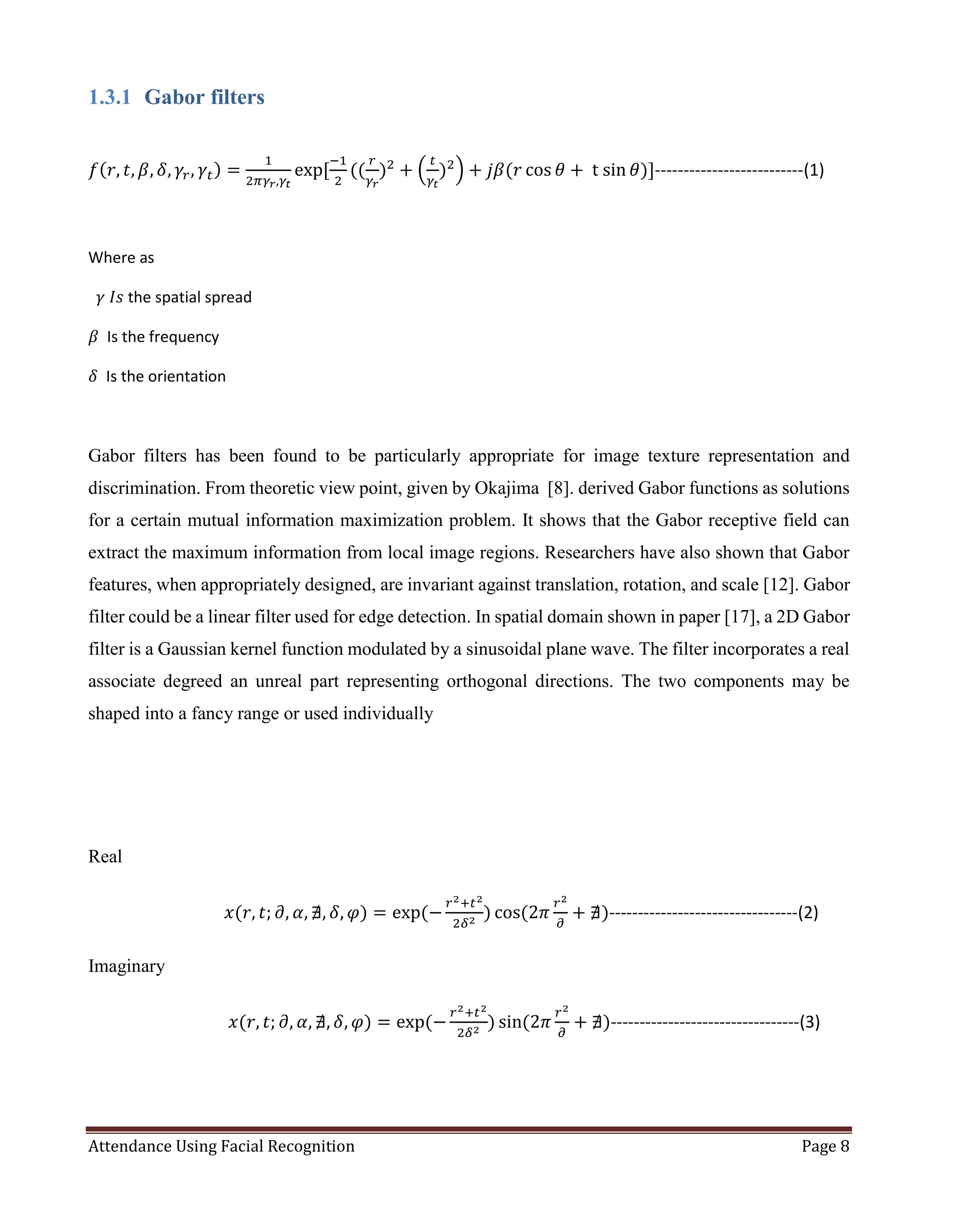 Attendance Using Facial Recognition Page 8
1.3.1 Gabor filters
𝑓(𝑟, 𝑡, 𝛽, 𝛿, 𝛾𝑟, 𝛾𝑡) =
1
2𝜋𝛾𝑟,𝛾𝑡
exp⁡[
−1
2
((
𝑟
𝛾𝑟
)2
+ (
𝑡
𝛾𝑡
)2
) + 𝑗𝛽(𝑟 cos 𝜃 +⁡t⁡sin 𝜃)]--------------------------(1)
Where as
𝛾⁡𝐼𝑠 the spatial spread
𝛽 Is the frequency
𝛿 Is the orientation
Gabor filters has been found to be particularly appropriate for image texture representation and
discrimination. From theoretic view point, given by Okajima [8]. derived Gabor functions as solutions
for a certain mutual information maximization problem. It shows that the Gabor receptive field can
extract the maximum information from local image regions. Researchers have also shown that Gabor
features, when appropriately designed, are invariant against translation, rotation, and scale [12]. Gabor
filter could be a linear filter used for edge detection. In spatial domain shown in paper [17], a 2D Gabor
filter is a Gaussian kernel function modulated by a sinusoidal plane wave. The filter incorporates a real
associate degreed an unreal part representing orthogonal directions. The two components may be
shaped into a fancy range or used individually
Real
⁡⁡⁡⁡⁡⁡⁡⁡⁡⁡⁡⁡⁡⁡⁡⁡⁡⁡⁡⁡⁡⁡⁡⁡⁡⁡⁡⁡⁡⁡⁡⁡⁡𝑥(𝑟, 𝑡; 𝜕, 𝛼, ∄, 𝛿, 𝜑) = exp⁡(−
𝑟2+𝑡2
2𝛿2
) cos(2𝜋
𝑟2
𝜕
+ ∄)---------------------------------(2)
Imaginary
⁡⁡⁡⁡⁡⁡⁡⁡⁡⁡⁡⁡⁡⁡⁡⁡⁡⁡⁡⁡⁡⁡⁡⁡⁡⁡⁡⁡⁡⁡⁡⁡⁡⁡𝑥(𝑟, 𝑡; 𝜕, 𝛼, ∄, 𝛿, 𝜑) = exp⁡(−
𝑟2+𝑡2
2𝛿2
) sin(2𝜋
𝑟2
𝜕
+ ∄)---------------------------------(3)
 