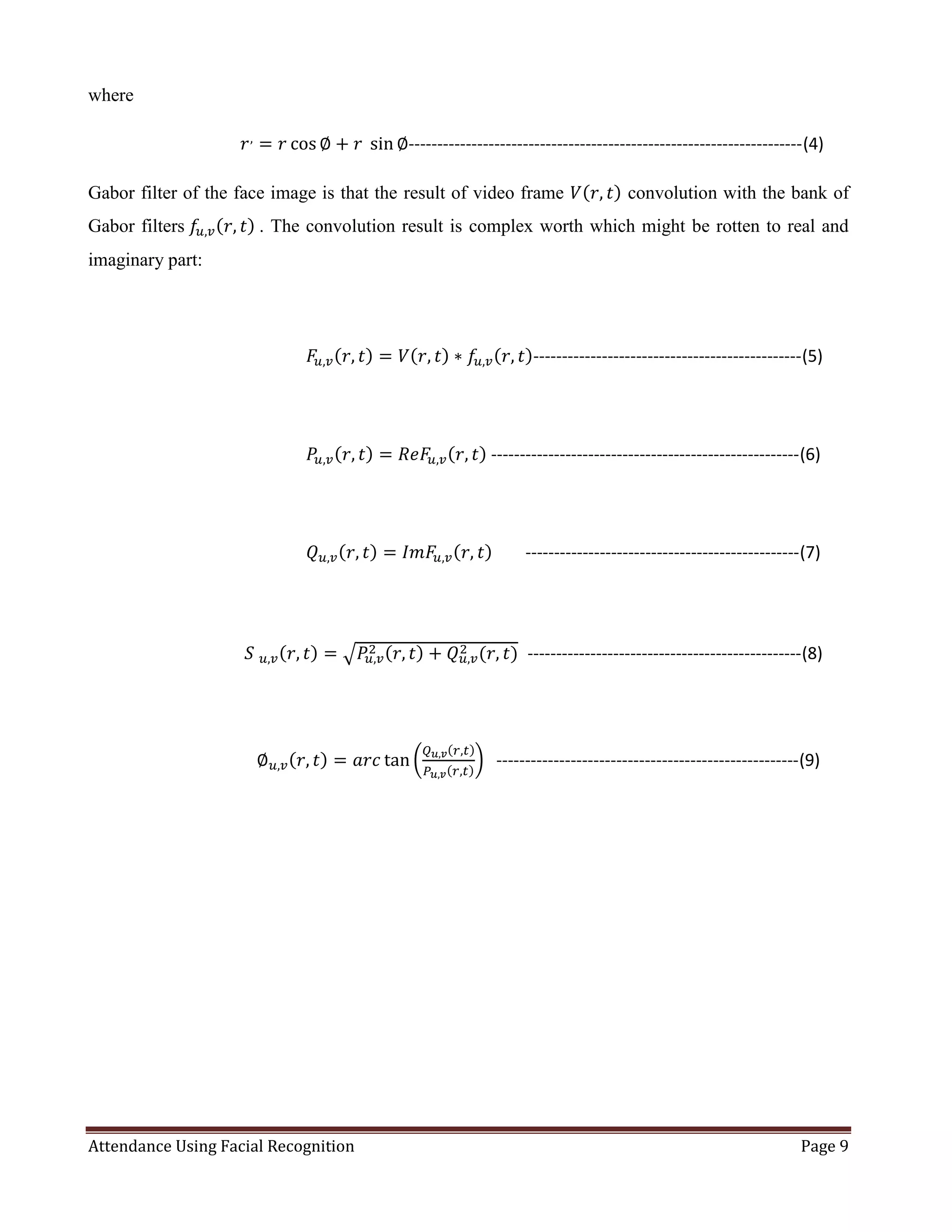 Attendance Using Facial Recognition Page 9
where
⁡⁡⁡⁡⁡⁡⁡⁡⁡⁡⁡⁡⁡⁡⁡⁡⁡⁡⁡⁡⁡⁡⁡⁡⁡⁡⁡⁡⁡⁡⁡⁡⁡⁡⁡⁡⁡𝑟,
= 𝑟 cos ∅ + 𝑟⁡ sin ∅---------------------------------------------------------------------(4)
Gabor filter of the face image is that the result of video frame 𝑉(𝑟, 𝑡) convolution with the bank of
Gabor filters⁡𝑓𝑢,𝑣(𝑟, 𝑡)⁡. The convolution result is complex worth which might be rotten to real and
imaginary part:
⁡⁡⁡⁡⁡⁡⁡⁡⁡⁡⁡⁡⁡⁡⁡⁡⁡⁡⁡⁡⁡⁡⁡⁡⁡⁡⁡⁡⁡⁡⁡⁡⁡⁡⁡⁡⁡⁡⁡⁡⁡⁡⁡⁡⁡⁡⁡⁡⁡⁡⁡⁡⁡𝐹𝑢,𝑣(𝑟, 𝑡) = 𝑉(𝑟, 𝑡) ∗ 𝑓𝑢,𝑣(𝑟, 𝑡)-----------------------------------------------(5)
⁡⁡⁡⁡⁡⁡⁡⁡⁡⁡⁡⁡⁡⁡⁡⁡⁡⁡⁡⁡⁡⁡⁡⁡⁡⁡⁡⁡⁡⁡⁡⁡⁡⁡⁡⁡⁡⁡⁡⁡⁡⁡⁡⁡⁡⁡⁡⁡⁡⁡⁡⁡⁡𝑃𝑢,𝑣(𝑟, 𝑡) = 𝑅𝑒𝐹𝑢,𝑣(𝑟, 𝑡)⁡------------------------------------------------------(6)
⁡⁡⁡⁡⁡⁡⁡⁡⁡⁡⁡⁡⁡⁡⁡⁡⁡⁡⁡⁡⁡⁡⁡⁡⁡⁡⁡⁡⁡⁡⁡⁡⁡⁡⁡⁡⁡⁡⁡⁡⁡⁡⁡⁡⁡⁡⁡⁡⁡⁡⁡⁡⁡𝑄 𝑢,𝑣(𝑟, 𝑡) = 𝐼𝑚𝐹𝑢,𝑣(𝑟, 𝑡)⁡⁡⁡⁡⁡⁡⁡⁡------------------------------------------------(7)
⁡⁡⁡⁡⁡⁡⁡⁡⁡⁡⁡⁡⁡⁡⁡⁡⁡⁡⁡⁡⁡⁡⁡⁡⁡⁡⁡⁡⁡⁡⁡⁡⁡⁡⁡⁡⁡⁡𝑆⁡ 𝑢,𝑣(𝑟, 𝑡) = √ 𝑃𝑢,𝑣
2 (𝑟, 𝑡) + 𝑄 𝑢,𝑣
2 (𝑟, 𝑡) ------------------------------------------------(8)
⁡⁡⁡⁡⁡⁡⁡⁡⁡⁡⁡⁡⁡⁡⁡⁡⁡⁡⁡⁡⁡⁡⁡⁡⁡⁡⁡⁡⁡⁡⁡⁡⁡⁡⁡⁡⁡⁡⁡⁡⁡∅ 𝑢,𝑣(𝑟, 𝑡) = 𝑎𝑟𝑐 tan (
𝑄 𝑢,𝑣(𝑟,𝑡)
𝑃 𝑢,𝑣(𝑟,𝑡)
)⁡⁡⁡-----------------------------------------------------(9)
 