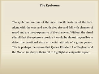 The Eyebrows
The eyebrows are one of the most mobile features of the face.
Along with the eyes and mouth they rise and fall with changes of
mood and are most expressive of the character. Without the visual
stimuli that the eyebrows provide it would be almost impossible to
detect the emotional state or mental attitude of a given person.
This is perhaps the reason that Queen Elizabeth I of England and
the Mona Lisa shaved theirs off to highlight an enigmatic aspect
 