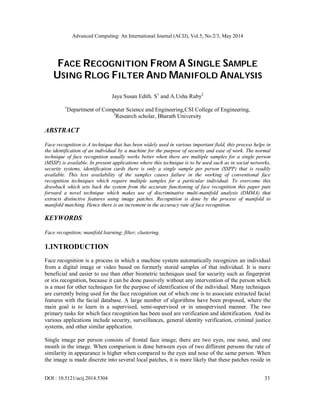 Advanced Computing: An International Journal (ACIJ), Vol.5, No.2/3, May 2014
DOI : 10.5121/acij.2014.5304 33
FACE RECOGNITION FROM A SINGLE SAMPLE
USING RLOG FILTER AND MANIFOLD ANALYSIS
Jaya Susan Edith. S1
and A.Usha Ruby2
1
Department of Computer Science and Engineering,CSI College of Engineering,
2
Research scholar, Bharath University
ABSTRACT
Face recognition is A technique that has been widely used in various important field, this process helps in
the identification of an individual by a machine for the purpose of security and ease of work. The normal
technique of face recognition usually works better when there are multiple samples for a single person
(MSSP) is available. In present applications where this technique is to be used such as in social networks,
security systems, identification cards there is only a single sample per person (SSPP) that is readily
available. This less availability of the samples causes failure in the working of conventional face
recognition techniques which require multiple samples for a particular individual. To overcome this
drawback which sets back the system from the accurate functioning of face recognition this paper puts
forward a novel technique which makes use of discriminative multi-manifold analysis (DMMA) that
extracts distinctive features using image patches. Recognition is done by the process of manifold to
manifold matching. Hence there is an increment in the accuracy rate of face recognition.
KEYWORDS
Face recognition; manifold learning; filter; clustering.
1.INTRODUCTION
Face recognition is a process in which a machine system automatically recognizes an individual
from a digital image or video based on formerly stored samples of that individual. It is more
beneficial and easier to use than other biometric techniques used for security such as fingerprint
or iris recognition, because it can be done passively without any intervention of the person which
is a must for other techniques for the purpose of identification of the individual. Many techniques
are currently being used for the face recognition out of which one is to associate extracted facial
features with the facial database. A large number of algorithms have been proposed, where the
main goal is to learn in a supervised, semi-supervised or in unsupervised manner. The two
primary tasks for which face recognition has been used are verification and identification. And its
various applications include security, surveillances, general identity verification, criminal justice
systems, and other similar application.
Single image per person consists of frontal face image; there are two eyes, one nose, and one
mouth in the image. When comparison is done between eyes of two different persons the rate of
similarity in appearance is higher when compared to the eyes and nose of the same person. When
the image is made discrete into several local patches, it is more likely that these patches reside in
 