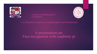 A presentation on:
Face recognition with raspberry pi
GUJARAT TECHNOLOGICAL
UNIVERSITY
C. K. PITHAWALA COLLEGE OF ENGINEERING AND TECHNOLOGY
 