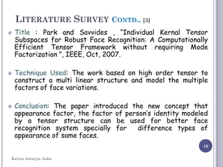 10
LITERATURE SURVEY CONTD.. [3]
 Title : Park and Savvides , “Individual Kernal Tensor
Subspaces for Robust Face Recognition: A Computationally
Efficient Tensor Framework without requiring Mode
Factorization ”, IEEE, Oct, 2007.
 Technique Used: The work based on high order tensor to
construct a multi linear structure and model the multiple
factors of face variations.
 Conclusion: The paper introduced the new concept that
appearance factor, the factor of person’s identity modeled
by a tensor structure can be used for better face
recognition system specially for difference types of
appearance of same faces.
Kalyan Acharjya, India
 
