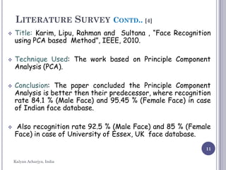 11
LITERATURE SURVEY CONTD.. [4]
 Title: Karim, Lipu, Rahman and Sultana , “Face Recognition
using PCA based Method”, IEEE, 2010.
 Technique Used: The work based on Principle Component
Analysis (PCA).
 Conclusion: The paper concluded the Principle Component
Analysis is better then their predecessor, where recognition
rate 84.1 % (Male Face) and 95.45 % (Female Face) in case
of Indian face database.
 Also recognition rate 92.5 % (Male Face) and 85 % (Female
Face) in case of University of Essex, UK face database.
Kalyan Acharjya, India
 