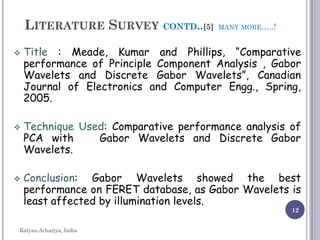 12
LITERATURE SURVEY CONTD..[5] MANY MORE…..!
 Title : Meade, Kumar and Phillips, “Comparative
performance of Principle Component Analysis , Gabor
Wavelets and Discrete Gabor Wavelets”, Canadian
Journal of Electronics and Computer Engg., Spring,
2005.
 Technique Used: Comparative performance analysis of
PCA with Gabor Wavelets and Discrete Gabor
Wavelets.
 Conclusion: Gabor Wavelets showed the best
performance on FERET database, as Gabor Wavelets is
least affected by illumination levels.
Kalyan Acharjya, India
 