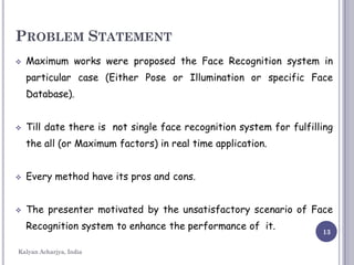 13
PROBLEM STATEMENT
 Maximum works were proposed the Face Recognition system in
particular case (Either Pose or Illumination or specific Face
Database).
 Till date there is not single face recognition system for fulfilling
the all (or Maximum factors) in real time application.
 Every method have its pros and cons.
 The presenter motivated by the unsatisfactory scenario of Face
Recognition system to enhance the performance of it.
Kalyan Acharjya, India
 