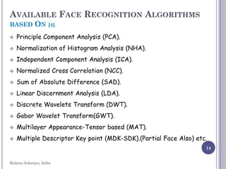 14
AVAILABLE FACE RECOGNITION ALGORITHMS
BASED ON [4]
 Principle Component Analysis (PCA).
 Normalization of Histogram Analysis (NHA).
 Independent Component Analysis (ICA).
 Normalized Cross Correlation (NCC).
 Sum of Absolute Difference (SAD).
 Linear Discernment Analysis (LDA).
 Discrete Wavelets Transform (DWT).
 Gabor Wavelet Transform(GWT).
 Multilayer Appearance-Tensor based (MAT).
 Multiple Descriptor Key point (MDK-SDK).(Partial Face Also) etc.
Kalyan Acharjya, India
 