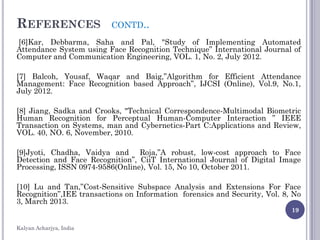 REFERENCES CONTD..
[6]Kar, Debbarma, Saha and Pal, "Study of Implementing Automated
Attendance System using Face Recognition Technique” International Journal of
Computer and Communication Engineering, VOL. 1, No. 2, July 2012.
[7] Balcoh, Yousaf, Waqar and Baig,”Algorithm for Efficient Attendance
Management: Face Recognition based Approach”, IJCSI (Online), Vol.9, No.1,
July 2012.
[8] Jiang, Sadka and Crooks, "Technical Correspondence-Multimodal Biometric
Human Recognition for Perceptual Human-Computer Interaction ” IEEE
Transaction on Systems, man and Cybernetics-Part C:Applications and Review,
VOL. 40, NO. 6, November, 2010.
[9]Jyoti, Chadha, Vaidya and Roja,”A robust, low-cost approach to Face
Detection and Face Recognition”, CiiT International Journal of Digital Image
Processing, ISSN 0974-9586(Online), Vol. 15, No 10, October 2011.
[10] Lu and Tan,”Cost-Sensitive Subspace Analysis and Extensions For Face
Recognition”,IEE transactions on Information forensics and Security, Vol. 8, No
3, March 2013.
19
Kalyan Acharjya, India
 