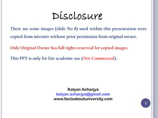 2
There are some images (slide No 8) used within this presentation were
copied from internet without prior permission from original owner.
Only Original Owner has full rights reserved for copied images.
This PPT is only for fair academic use (Not Commercial).
Kalyan Acharjya
kalyan.acharjya@gmail.com
www.factsaboutuniversity.com
Disclosure
 