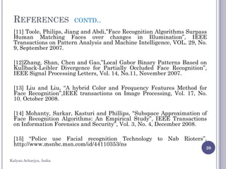 REFERENCES CONTD..
[11] Toole, Philips, Jiang and Abdi,”Face Recognition Algorithms Surpass
Human Matching Faces over changes in Illumination”, IEEE
Transactions on Pattern Analysis and Machine Intelligence, VOL. 29, No.
9, September 2007.
[12]Zhang, Shan, Chen and Gao,”Local Gabor Binary Patterns Based on
Kullback-Leibler Divergence for Partially Occluded Face Recognition”,
IEEE Signal Processing Letters, Vol. 14, No.11, November 2007.
[13] Liu and Liu, “A hybrid Color and Frequency Features Method for
Face Recognition”,IEEE transactions on Image Processing, Vol. 17, No.
10. October 2008.
[14] Mohanty, Sarkar, Kasturi and Phillips, "Subspace Approximation of
Face Recognition Algorithms: An Empirical Study”, IEEE Transactions
on Information Forensics and Security”, Vol. 3, No. 4, December 2008.
[15] “Police use Facial recognition Technology to Nab Rioters”,
http://www.msnbc.msn.com/id/44110353/ns
20
Kalyan Acharjya, India
 