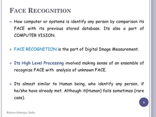 FACE RECOGNITION
 How computer or systems is identify any person by comparison its
FACE with its previous stored database. Its also a part of
COMPUTER VISION.
 FACE RECOGNITION is the part of Digital Image Measurement.
 Its High Level Processing involved making sense of an ensemble of
recognize FACE with analysis of unknown FACE.
 Its almost similar to Human being, who identify any person, if
he/she have already met. Although it(Human) fails sometimes (rare
case).
5
Kalyan Acharjya, India
 