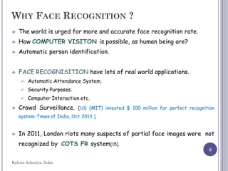 WHY FACE RECOGNITION ?
 The world is urged for more and accurate face recognition rate.
 How COMPUTER VISITON is possible, as human being are?
 Automatic person identification.
 FACE RECOGNISITION have lots of real world applications.
 Automatic Attendance System.
 Security Purposes.
 Computer Interaction etc.
 Crowd Surveillance. [US (MIT) invested $ 100 million for perfect recognition
system-Times of India, Oct 2013 ].
 In 2011, London riots many suspects of partial face images were not
recognized by COTS FR system[15].
6
Kalyan Acharjya, India
 