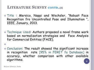 9
LITERATURE SURVEY CONTD..[2]
 Title : Mersico, Nappi and Wechsler, “Robust Face
Recognition fro Uncontrolled Pose and Illumination ”,
IEEE, January, 2013.
 Technique Used: Authors proposed a novel frame work
based on normalization strategies and Face Analysis
for Commercial Entities (FACE).

 Conclusion: The result showed the significant increase
in recognition rate [95% in FERET fa Database] in
accuracy, whether comparison with other available
algorithms.
Kalyan Acharjya, India
 