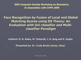 Face Recognition by Fusion of Local and Global Matching Scores using DS Theory: An Evaluation with Uni-classifier and Multi-classifier Paradigm Authors: D. R. Kisku, M. Tistarelli, J. K. Sing and P. Gupta Presented by:   Dr. Linda Brodo (Uniss, Italy) IEEE Computer Society Workshop on Biometrics  In Association with CVPR 2009 