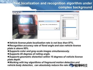 Text localization and recognition algorithm under
                                 complex background




Vehicle license plate localization rate is not less than 97%.
Recognition accuracy rate of fixed angle and size vehicle license
plate is above 95%.
Supports color and gray-scale images simultaneously.
Supports 45 degrees of rolling angle.
Supports geometric distortion within 15 degrees of vehicle license
plate depth.
Working with key algorithms of freground motion detection and
vehicle body detection, can absolutely reduce the rate of false report.
 