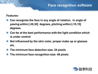 Face recognition software

Features:
 Can recognize the face in any angle of rotation, in angle of
  yawing within [-30,30] degrees, pitching within [-15,15]
  degrees.
 Can be at the best performance with the light condition which
  is under control
 Not influenced by the skin color, proper make up or glasses
  etc.
 The minimum face detection size: 24 pixels
 The minimum face recognition size: 48 pixels
 
