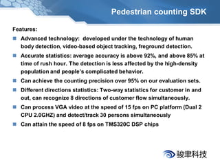 Pedestrian counting SDK

Features:
 Advanced technology: developed under the technology of human
  body detection, video-based object tracking, freground detection.
 Accurate statistics: average accuracy is above 92%, and above 85% at
  time of rush hour. The detection is less affected by the high-density
  population and people’s complicated behavior.
 Can achieve the counting precision over 95% on our evaluation sets.
 Different directions statistics: Two-way statistics for customer in and
  out, can recognize 8 directions of customer flow simultaneously.
 Can process VGA video at the speed of 15 fps on PC platform (Dual 2
  CPU 2.0GHZ) and detect/track 30 persons simultaneously
 Can attain the speed of 8 fps on TMS320C DSP chips
 