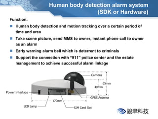 Human body detection alarm system
                                   (SDK or Hardware)
Function:
 Human body detection and motion tracking over a certain period of
  time and area
 Take scene picture, send MMS to owner, instant phone call to owner
  as an alarm
 Early warning alarm bell which is deterrent to criminals
 Support the connection with “911” police center and the estate
  management to achieve successful alarm linkage
 
