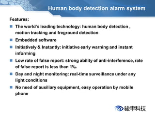 Human body detection alarm system
Features:
 The world’s leading technology: human body detection ,
  motion tracking and freground detection
 Embedded software
 Initiatively & Instantly: initiative early warning and instant
  informing
 Low rate of false report: strong ability of anti-interference, rate
  of false report is less than 1‰
 Day and night monitoring: real-time surveillance under any
  light conditions
 No need of auxiliary equipment, easy operation by mobile
  phone
 