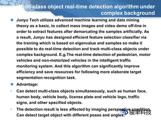 Multi-class object real-time detection algorithm under
                                      complex background
 Junyu Tech utilizes advanced machine learning and data mining
  theory as a basic, to collect mass images and video demo off-line in
  order to extract features after demarcating the samples artificially. As
  a result, Junyu has designed efficient feature selection classifier via
  the training which is based on eigenvalue and samples so make it
  possible to do real-time detection and track multi-class objects under
  complex background. E.g.The real-time detection of pedestrian, motor
  vehicles and non-motorized vehicles in the intelligent traffic
  monitoring system. And this algorithm can significantly improve
  efficiency and save resources for following more elaborate target
  segmentation recognition task.
 Advantage:
•   Can detect multi-class objects simultaneously, such as human face,
    human body, vehicle body, license plate and vehicle logo, traffic
    signs, and other specified objects.
•   The detection result is less affected by imaging perspective condition.
    Can detect target object with different poses and angles.
 