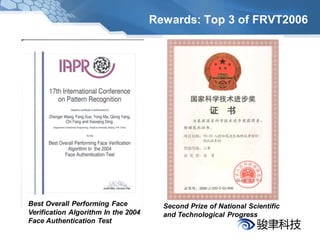Rewards: Top 3 of FRVT2006




Best Overall Performing Face           Second Prize of National Scientific
Verification Algorithm In the 2004     and Technological Progress
Face Authentication Test
 