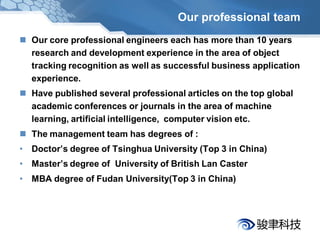 Our professional team
 Our core professional engineers each has more than 10 years
  research and development experience in the area of object
  tracking recognition as well as successful business application
  experience.
 Have published several professional articles on the top global
  academic conferences or journals in the area of machine
  learning, artificial intelligence, computer vision etc.
 The management team has degrees of :
• Doctor’s degree of Tsinghua University (Top 3 in China)
• Master’s degree of University of British Lan Caster
• MBA degree of Fudan University(Top 3 in China)
 